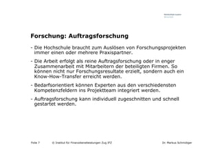 Forschung: Auftragsforschung
-  Die Hochschule braucht zum Auslösen von Forschungsprojekten
   immer einen oder mehrere Praxispartner.
-  Die Arbeit erfolgt als reine Auftragsforschung oder in enger
   Zusammenarbeit mit Mitarbeitern der beteiligten Firmen. So
   können nicht nur Forschungsresultate erzielt, sondern auch ein
   Know-How-Transfer erreicht werden.
-  Bedarfsorientiert können Experten aus den verschiedensten
   Kompetenzfeldern ins Projektteam integriert werden.
-  Auftragsforschung kann individuell zugeschnitten und schnell
   gestartet werden.




Folie 7   © Institut für Finanzdienstleistungen Zug IFZ   Dr. Markus Schmidiger
 