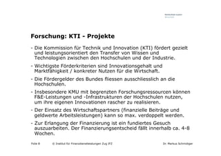 Forschung: KTI - Projekte
-  Die Kommission für Technik und Innovation (KTI) fördert gezielt
   und leistungsorientiert den Transfer von Wissen und
   Technologien zwischen den Hochschulen und der Industrie.
-  Wichtigste Förderkriterien sind Innovationsgehalt und
   Marktfähigkeit / konkreter Nutzen für die Wirtschaft.
-  Die Fördergelder des Bundes fliessen ausschliesslich an die
   Hochschulen.
-  Insbesondere KMU mit begrenzten Forschungsressourcen können
   F&E-Leistungen und -Infrastrukturen der Hochschulen nutzen,
   um ihre eigenen Innovationen rascher zu realisieren.
-  Der Einsatz des Wirtschaftspartners (finanzielle Beiträge und
   geldwerte Arbeitsleistungen) kann so max. verdoppelt werden.
-  Zur Erlangung der Finanzierung ist ein fundiertes Gesuch
   auszuarbeiten. Der Finanzierungsentscheid fällt innerhalb ca. 4-8
   Wochen.

Folie 8   © Institut für Finanzdienstleistungen Zug IFZ    Dr. Markus Schmidiger
 