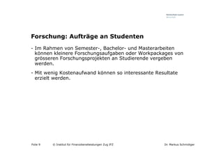 Forschung: Aufträge an Studenten
-  Im Rahmen von Semester-, Bachelor- und Masterarbeiten
   können kleinere Forschungsaufgaben oder Workpackages von
   grösseren Forschungsprojekten an Studierende vergeben
   werden.
-  Mit wenig Kostenaufwand können so interessante Resultate
   erzielt werden.




Folie 9   © Institut für Finanzdienstleistungen Zug IFZ   Dr. Markus Schmidiger
 