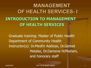 04/02/2023 HSM 1 by Dr Mesfin Addisse 1
INTRODUCTION TO MANAGEMENT
OF HEALTH SERVICES
Graduate training: Master of Public Health
Department of Community Health
Instructor(s): Dr.Mesfin Addisse, Dr.Getnet
Meteke, Dr.Damene H/Mariam,
and honorary staff
MANAGEMENT
OF HEALTH SERVICES- I
 