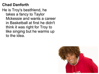 Chad Danforth
He is Troy's bestfriend, he
takes a fancy to Taylor
Mckessie and wants a career
in Basketball at first he didn't
think it was right for Troy to
like singing but he warms up
to the idea.
 