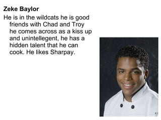 Zeke Baylor
He is in the wildcats he is good
friends with Chad and Troy
he comes across as a kiss up
and unintellegent, he has a
hidden talent that he can
cook. He likes Sharpay.
 