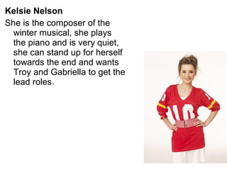Kelsie Nelson
She is the composer of the
winter musical, she plays
the piano and is very quiet,
she can stand up for herself
towards the end and wants
Troy and Gabriella to get the
lead roles.
 