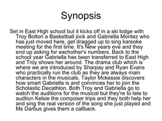 Synopsis
Set in East High school but it kicks off in a ski lodge with
Troy Bolton a Basketball jock and Gabriella Montez who
has just moved here, get dragged up to sing kareoke
meeting for the first time. It's New years eve and they
end up asking for eachother's numbers. Back to the
school year Gabriella has been transferred to East High
and Troy shows her around. The drama club which is
where we are introduced by Sharpay and Ryan Evans
who practically run the club as they are always main
characters in the musicals. Taylor Mckessie discovers
how smart Gabriella is and convinces her to join the
Scholastic Decathlon. Both Troy and Gabriella go to
watch the auditions for the musical but they're to late to
audtion Kelsie the composer trips and they both help her
and sing the real version of the song she just played and
Ms Darbus gives them a callback.
 