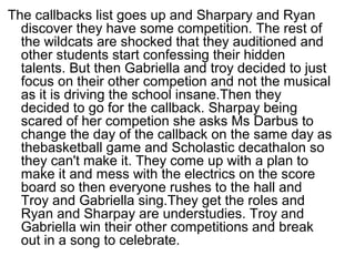 The callbacks list goes up and Sharpary and Ryan
discover they have some competition. The rest of
the wildcats are shocked that they auditioned and
other students start confessing their hidden
talents. But then Gabriella and troy decided to just
focus on their other competion and not the musical
as it is driving the school insane.Then they
decided to go for the callback. Sharpay being
scared of her competion she asks Ms Darbus to
change the day of the callback on the same day as
thebasketball game and Scholastic decathalon so
they can't make it. They come up with a plan to
make it and mess with the electrics on the score
board so then everyone rushes to the hall and
Troy and Gabriella sing.They get the roles and
Ryan and Sharpay are understudies. Troy and
Gabriella win their other competitions and break
out in a song to celebrate.
 