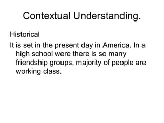 Contextual Understanding.
Historical
It is set in the present day in America. In a
high school were there is so many
friendship groups, majority of people are
working class.
 