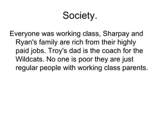 Society.
Everyone was working class, Sharpay and
Ryan's family are rich from their highly
paid jobs. Troy's dad is the coach for the
Wildcats. No one is poor they are just
regular people with working class parents.
 