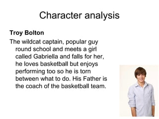 Character analysis
Troy Bolton
The wildcat captain, popular guy
round school and meets a girl
called Gabriella and falls for her,
he loves basketball but enjoys
performing too so he is torn
between what to do. His Father is
the coach of the basketball team.
 