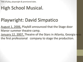 High School Musical.
Playwright: David Simpatico
August 1, 2006, Playbill announced that the Stage door
Manor summer theatre camp.
January 12, 2007, Theatre of the Stars in Atlanta, Georgia was
the first professional company to stage the production.
Title of play, playwright & premiered date.
 