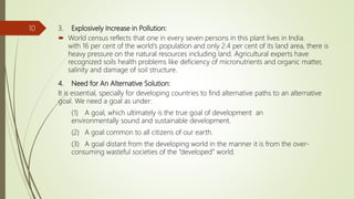 3. Explosively Increase in Pollution:
 World census reflects that one in every seven persons in this plant lives in India.
with 16 per cent of the world's population and only 2.4 per cent of its land area, there is
heavy pressure on the natural resources including land. Agricultural experts have
recognized soils health problems like deficiency of micronutrients and organic matter,
salinity and damage of soil structure.
4. Need for An Alternative Solution:
It is essential, specially for developing countries to find alternative paths to an alternative
goal. We need a goal as under:
(1) A goal, which ultimately is the true goal of development an
environmentally sound and sustainable development.
(2) A goal common to all citizens of our earth.
(3) A goal distant from the developing world in the manner it is from the over-
consuming wasteful societies of the “developed” world.
10
 