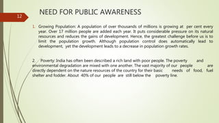 NEED FOR PUBLIC AWARENESS
1. Growing Population: A population of over thousands of millions is growing at per cent every
year. Over 17 million people are added each year. It puts considerable pressure on its natural
resources and reduces the gains of development. Hence, the greatest challenge before us is to
limit the population growth. Although population control does automatically lead to
development, yet the development leads to a decrease in population growth rates.
2. Poverty: India has often been described a rich land with poor people. The poverty and
environmental degradation are mixed with one another. The vast majority of our people are
directly dependent on the nature resources of the country for their basic needs of food, fuel
shelter and fodder. About 40% of our people are still below the poverty line.
12
 