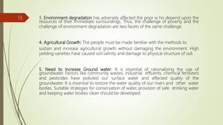 3. Environment degradation has adversely affected the poor w ho depend upon the
resources of their immediate surroundings. Thus, the challenge of poverty and the
challenge of environment degradation are two facets of the same challenge.
4. Agricultural Growth: The people must be made familiar with the methods to
sustain and increase agricultural growth without damaging the environment. High
yielding varieties have caused soil salinity and damage to physical structure of soil.
5. Need to Increase Ground water: It is essential of rationalizing the use of
groundwater. Factors like community wastes, industrial effluents, chemical fertilizers
and pesticides have polluted our surface water and affected quality of the
groundwater. It is essential to restore the water quality of our rivers and other water
bodies. Suitable strategies for conservation of water, provision of safe drinking water
and keeping water bodies clean should be developed.
13
 