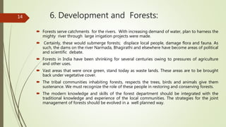 6. Development and Forests:
 Forests serve catchments for the rivers. With increasing demand of water, plan to harness the
mighty river through large irrigation projects were made.
 Certainly, these would submerge forests; displace local people, damage flora and fauna. As
such, the dams on the river Narmada, Bhagirathi and elsewhere have become areas of political
and scientific debate.
 Forests in India have been shrinking for several centuries owing to pressures of agriculture
and other uses.
 Vast areas that were once green, stand today as waste lands. These areas are to be brought
back under vegetative cover.
 The tribal communities inhabiting forests, respects the trees, birds and animals give them
sustenance. We must recognize the role of these people in restoring and conserving forests.
 The modern knowledge and skills of the forest department should be integrated with the
traditional knowledge and experience of the local communities. The strategies for the joint
management of forests should be evolved in a well planned way.
14
 