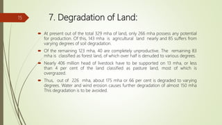 7. Degradation of Land:
 At present out of the total 329 mha of land, only 266 mha possess any potential
for production. Of this, 143 mha is agricultural land nearly and 85 suffers from
varying degrees of soil degradation.
 Of the remaining 123 mha, 40 are completely unproductive. The remaining 83
mha is classified as forest land, of which over half is denuded to various degrees.
 Nearly 406 million head of livestock have to be supported on 13 mha, or less
than 4 per cent of the land classified as pasture land, most of which is
overgrazed.
 Thus, out of 226 mha, about 175 mha or 66 per cent is degraded to varying
degrees. Water and wind erosion causes further degradation of almost 150 mha
This degradation is to be avoided.
15
 