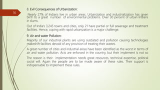8. Evil Consequences of Urbanization:
Nearly 27% of Indians live in urban areas. Urbanization and industrialization has given
birth to a great number of environmental problems. Over 30 percent of urban Indians
in slums.
Out of India’s 3,245 towns and cities, only 21 have partial or full sewerage and treatment
facilities. Hence, coping with rapid urbanization is a major challenge.
9. Air and water Pollution:
Majority of our industrial plants are using outdated and pollution causing technologies
makeshift facilities devoid of any provision of treating their wastes.
A great number of cities and industrial areas have been identified as the worst in terms of
air and water pollution. Acts are enforced in the country, but their implement is not so
The reason is their implementation needs great resources, technical expertise, political
social will. Again the people are to be made aware of these rules. Their support is
indispensable to implement these rules.
16
 