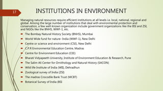 INSTITUTIONS IN ENVIRONMENT
Managing natural resources require efficient institutions at all levels i.e. local, national, regional and
global. Among the large number of institutions that deal with environmental protection and
conservation, a few well-known organization include government organizations like the BSI and ZSI,
and NGOs like the BNHS, WWF-1, etc.
 The Bombay Natural History Society (BNHS), Mumbai
 World Wide fund for nature- India (WWF-1), New Delhi
 Centre or science and environment (CSE), New Delhi
 C.P.R Environmental Education Centre, Madras
 Centre for Environment Education (CEE)
 Bharati Vidyapeeth University, Institute of Environment Education & Research, Pune
 The Salim Ali Center for Ornithology and Natural History (SACON)
 Wild life Institute of India (WII), Dehradhun
 Zoological survey of India (ZSI)
 The madras Crocodile Bank Trust (MCBT)
 Botanical Survey of India (BSI
17
 