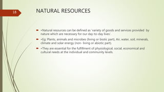 NATURAL RESOURCES
 •Natural resources can be defined as ‘variety of goods and services provided by
nature which are necessary for our day-to-day lives’.
 •Eg: Plants, animals and microbes (living or biotic part), Air, water, soil, minerals,
climate and solar energy (non- living or abiotic part).
 •They are essential for the fulfillment of physiological, social, economical and
cultural needs at the individual and community levels.
18
 