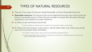 TYPES OF NATURAL RESOURCES
 They are of two types of resources namely Renewable and Non-Renewable Resources.
 Renewable resources: The resources that can be replenished through rapid natural cycles are
known as renewable resource. These resources are able to increase their abundance through
reproduction and utilization of simple substances.
 Ex: Plants, (crops and forests) and animals.
 Some examples of renewable resources though they do not have life cycle but can be recycled.
 Ex: Wood and wood-products, pulp products, natural rubber, fibers (e.g. Cotton, jute, animal
wool, silk and synthetic fibers) and leather.
 In addition to these resources, water and soil are also classified as renewable resources.
 Solar energy although having a finite life, as a special case, is considered as a renewable resource in as much as solar
stocks is inexhaustible on the human scale.
19
 