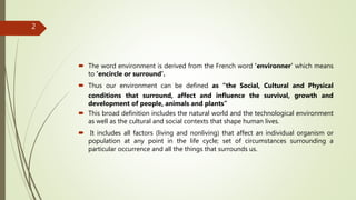  The word environment is derived from the French word ‘environner’ which means
to ‘encircle or surround’.
 Thus our environment can be defined as “the Social, Cultural and Physical
conditions that surround, affect and influence the survival, growth and
development of people, animals and plants”
 This broad definition includes the natural world and the technological environment
as well as the cultural and social contexts that shape human lives.
 It includes all factors (living and nonliving) that affect an individual organism or
population at any point in the life cycle; set of circumstances surrounding a
particular occurrence and all the things that surrounds us.
2
 