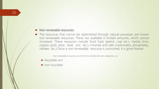 Non renewable resources:
 The resources that cannot be replenished through natural processes are known
non-renewable resources. These are available in limited amounts, which cannot
increased. These resources include fossil fuels (petrol, coal etc.), metals (iron,
copper, gold, silver, lead, zinc etc.), minerals and salts (carbonates, phosphates,
nitrates etc.).Once a non-renewable resource is consumed, it is gone forever.
Non-renewable resources can further be divided into two categories, viz.
 Recyclable and
 Non-recyclable
20
 