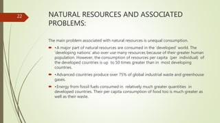 NATURAL RESOURCES AND ASSOCIATED
PROBLEMS:
The main problem associated with natural resources is unequal consumption.
 •A major part of natural resources are consumed in the ‘developed’ world. The
‘developing nations’ also over use many resources because of their greater human
population. However, the consumption of resources per capita (per individual) of
the developed countries is up to 50 times greater than in most developing
countries.
 •Advanced countries produce over 75% of global industrial waste and greenhouse
gases.
 •Energy from fossil fuels consumed in relatively much greater quantities in
developed countries. Their per capita consumption of food too is much greater as
well as their waste.
22
 