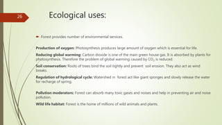 Ecological uses:
 Forest provides number of environmental services.
Production of oxygen: Photosynthesis produces large amount of oxygen which is essential for life.
Reducing global warming: Carbon dioxide is one of the main green house gas. It is absorbed by plants for
photosynthesis. Therefore the problem of global warming caused by CO2 is reduced.
Soil conservation: Roots of trees bind the soil tightly and prevent soil erosion. They also act as wind
breaks.
Regulation of hydrological cycle: Watershed in forest act like giant sponges and slowly release the water
for recharge of spring.
Pollution moderators: Forest can absorb many toxic gases and noises and help in preventing air and noise
pollution.
Wild life habitat: Forest is the home of millions of wild animals and plants.
26
 