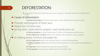 DEFORESTATION:
 It is process of removal of forest resources due to natural or manmade activities (i.e.) destruction of
forests.
 Causes of deforestation:
Developmental projects: Developmental projects causes deforestation through two ways.
 Through submergence of forest area.
 Destruction of forest area.
 Ex: big dams, hydro electric projects, road construction etc.
 Mining operations: It reduces forest areas. Ex: Mica, coal, Manganese and lime stone.
 Raw materials for industries: Wood is an important raw material for various purposes.
 Ex: Making boxes, furniture and paper etc.
 Fuel requirement: Wood is the important fuel for rural and tribal population.
 Shifting cultivation: Replacement of natural forest ecosystem for mono specific tree plantation. Ex:
Teak
 Forest fires: Forest fire destructs thousands of acres of forest.
 Over grazing: Over grazing by cattle reduces the cultivation land
29
 