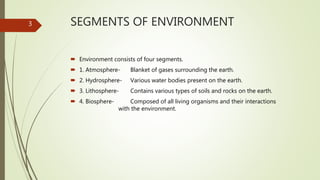 SEGMENTS OF ENVIRONMENT
 Environment consists of four segments.
 1. Atmosphere- Blanket of gases surrounding the earth.
 2. Hydrosphere- Various water bodies present on the earth.
 3. Lithosphere- Contains various types of soils and rocks on the earth.
 4. Biosphere- Composed of all living organisms and their interactions
with the environment.
3
 