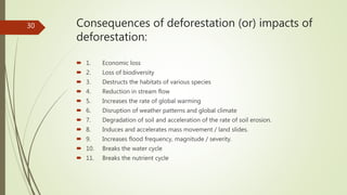 Consequences of deforestation (or) impacts of
deforestation:
 1. Economic loss
 2. Loss of biodiversity
 3. Destructs the habitats of various species
 4. Reduction in stream flow
 5. Increases the rate of global warming
 6. Disruption of weather patterns and global climate
 7. Degradation of soil and acceleration of the rate of soil erosion.
 8. Induces and accelerates mass movement / land slides.
 9. Increases flood frequency, magnitude / severity.
 10. Breaks the water cycle
 11. Breaks the nutrient cycle
30
 