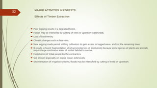 MAJOR ACTIVITIES IN FORESTS:
Effects of Timber Extraction
 Poor logging results in a degraded forest.
 Floods may be intensified by cutting of trees or upstream watersheds.
 Loss of biodiversity.
 Climatic changes such as less rains.
 New logging roads permit shifting cultivators to gain access to logged areas and cut the remaining trees.
 It results in forest fragmentation which promotes loss of biodiversity because some species of plants and animals
require large continuous areas of similar habitat to survive.
 Exploitation of tribal people by the contractors.
 Soil erosion especially on slopes occurs extensively.
 Sedimentation of irrigation systems, floods may be intensified by cutting of trees on upstream.
32
 