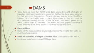 DAMS
 Today there are more than 45,000 large dams around the world, which play an
important role in communities and economies that harness these water resources
for their economic development. Current estimates suggest some 30-40% of
irrigated land worldwide relies on dams. Hydropower, another important the
of stored water, currently supplies 19% of the world’s total electric power supply
and is used in over 150 countries. The world’s two most populous countries –
China and India –have built around 57% of the world’s large dams.
 Dams problems
 Dams are the massive artificial structures built across the rivers to store water for
much beneficial purpose.
 Dams are considered a “Temples of modern India”. Dams destruct vast area of
 forest area. India has more than 1600 large dams.
33
 