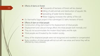  Effects of dams on forest:
Thousands of hectares of forest will be cleared.
Killing of wild animals and destruction of aquatic life.
Spreading of water borne diseases.
Water logging increases the salinity of the soil.
 Ex: Narmadha Sagar project it has submerged 3.5 lakhs hectares of forest.
 Effects of dam on tribal people
 Construction of big dams lead to the displacement of tribal people.
 Displacement and cultural change affects the tribal people both mentally and
 They do not accommodate the modern food habits and life style.
 Tribal people are ill treated by the modern society.

Many of the displaced people were not recognised and resettled or compensated.
 Body condition of tribal people will not suit with new areas and hence they will be
affected by many diseases.
34
 