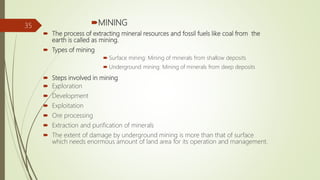 MINING
 The process of extracting mineral resources and fossil fuels like coal from the
earth is called as mining.
 Types of mining
 Surface mining: Mining of minerals from shallow deposits
 Underground mining: Mining of minerals from deep deposits
 Steps involved in mining
 Exploration
 Development
 Exploitation
 Ore processing
 Extraction and purification of minerals
 The extent of damage by underground mining is more than that of surface
which needs enormous amount of land area for its operation and management.
35
 