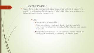 WATER RESOURCES
 Water claims to be an important resource. An important use of water in our
country is for irrigation. Besides, water is also required in large amounts for
industrial and domestic consumption.
 USES
 Is essential for all forms of life.
 Many uses of water include agricultural, industrial, household,
and environmental activities. Virtually, all of these human uses, require
fresh water.
 No plant or animal species can survive without water. If water in our
drops by 1% we feel thirst, if it drops by 10% we face death.
37
 
