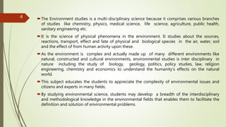 The Environment studies is a multi-disciplinary science because it comprises various branches
of studies like chemistry, physics, medical science, life science, agriculture, public health,
sanitary engineering etc.
It is the science of physical phenomena in the environment. It studies about the sources,
reactions, transport, effect and fate of physical and biological species in the air, water, soil
and the effect of from human activity upon these.
As the environment is complex and actually made up of many different environments like
natural, constructed and cultural environments, environmental studies is inter disciplinary in
nature including the study of biology, geology, politics, policy studies, law, religion
engineering, chemistry and economics to understand the humanity’s effects on the natural
world.
This subject educates the students to appreciate the complexity of environmental issues and
citizens and experts in many fields.
By studying environmental science, students may develop a breadth of the interdisciplinary
and methodological knowledge in the environmental fields that enables them to facilitate the
definition and solution of environmental problems.
4
 