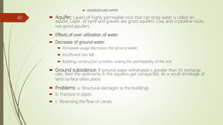  UNDERGROUND WATER
 Aquifer: Layers of highly permeable rock that can store water is called an
aquifer. Layer of sand and gravels are good aquifers. Clay and crystalline rocks
not good aquifers.
 Effects of over utilization of water
 Decrease of ground water:
 Increased usage decreases the ground water.
 Insufficient rain fall
 Building construction activities sealing the permeability of the soil.
 Ground subsidence: If ground water withdrawal is greater than it’s recharge
rate, then the sediments in the aquifers get compacted. As a result shrinkage of
land surface takes place.
 Problems: a. Structural damages to the buildings
 b. Fracture in pipes.
 c. Reversing the flow of canals.
40
 