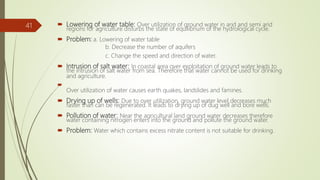  Lowering of water table: Over utilization of ground water in arid and semi arid
regions for agriculture disturbs the state of equilibrium of the hydrological cycle.
 Problem: a. Lowering of water table
b. Decrease the number of aquifers
c. Change the speed and direction of water.
 Intrusion of salt water: In coastal area over exploitation of ground water leads to
the intrusion of salt water from sea. Therefore that water cannot be used for drinking
and agriculture.

Over utilization of water causes earth quakes, landslides and famines.
 Drying up of wells: Due to over utilization, ground water level decreases much
faster than can be regenerated. It leads to drying up of dug well and bore wells.
 Pollution of water: Near the agricultural land ground water decreases therefore
water containing nitrogen enters into the ground and pollute the ground water.
 Problem: Water which contains excess nitrate content is not suitable for drinking.
41
 