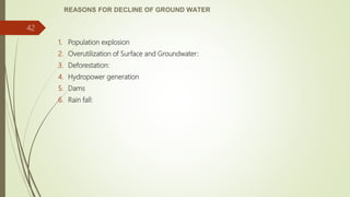 REASONS FOR DECLINE OF GROUND WATER
1. Population explosion
2. Overutilization of Surface and Groundwater:
3. Deforestation:
4. Hydropower generation
5. Dams
6. Rain fall:
42
 