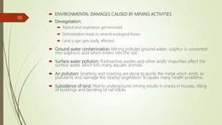  ENVIRONMENTAL DAMAGES CAUSED BY MINING ACTIVITIES
 Devegetation:
 Topsoil and vegetation get removed
 Deforestation leads to several ecological losses
 Land scape gets badly affected
 Ground water contamination: Mining pollutes ground water; sulphur is converted
into sulphuric acid which enters into the soil.
 Surface water pollution: Radioactive wastes and other acidic impurities affect the
surface water, which kills many aquatic animals.
 Air pollution: Smelting and roasting are done to purify the metal which emits air
pollutants and damage the nearby vegetation. It causes many health problems.
 Subsidence of land: Mainly underground mining results in cracks in houses, tilting
of buildings and bending of rail tracks.
48
 