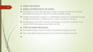  ENERGY RESOURCES
 ENERGY DISTRIBUTION IN THE WORLD
 Developed countries like USA and Canada constitute only 5% of the world’s
population but consume 25% of the world’s available energy.
 Energy consumed by a person in a developed country for a single day is equal
energy consumed by a single person in a poor country for one year.
 Developed country GNP increases and energy consumption increases. In the
country GNP and energy consumption are less.
 TYPES OF ENERGY RESOURCES:
 Renewable energy resource (or)Non conventional energy resources
 Non renewable energy resources (or) Conventional energy resources

49
 