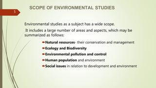 SCOPE OF ENVIRONMENTAL STUDIES
Environmental studies as a subject has a wide scope.
It includes a large number of areas and aspects, which may be
summarized as follows:
Natural resources- their conservation and management
Ecology and Biodiversity
Environmental pollution and control
Human population and environment
Social issues in relation to development and environment
5
 