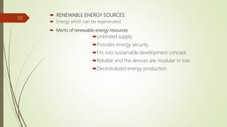  RENEWABLE ENERGY SOURCES:
 Energy which can be regenerated.
 Merits of renewable energy resources
Unlimited supply
Provides energy security.
Fits into sustainable development concept.
Reliable and the devices are modular in size.
Decentralized energy production.
50
 