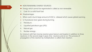  NON RENEWABLE ENERGY SOURCES:
 Energy which cannot be regenerated is called as non-renewable.
1. Coal: It is a solid fossil fuel.
 Disadvantages:
1. When coal is burnt large amount of CO2 is released which causes global warming.
2. S, N produces toxic gases during burning.
2. Petroleum:.
3. Liquefied petroleum gas (LPG):
4. Natural gas:
5. Nuclear energy:.
Ex: Uranium with fast moving neutron gives barium and krypton in addition to three
neutrons; in the second stage it gives nine neutrons and so on. This process of
propagation of the reaction by multiplication is called chain reaction.
53
 