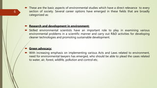  These are the basic aspects of environmental studies which have a direct relevance to every
section of society. Several career options have emerged in these fields that are broadly
categorized as:
 Research and development in environment:
 Skilled environmental scientists have an important role to play in examining various
environmental problems in a scientific manner and carry out R&D activities for developing
cleaner technologies and promoting sustainable development.
 Green advocacy:
 With increasing emphasis on implementing various Acts and Laws related to environment,
need for environmental lawyers has emerged, who should be able to plead the cases related
to water, air, forest, wildlife, pollution and control etc.
6
 