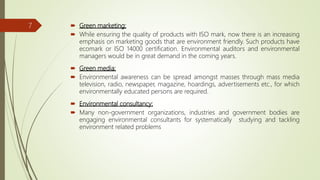  Green marketing:
 While ensuring the quality of products with ISO mark, now there is an increasing
emphasis on marketing goods that are environment friendly. Such products have
ecomark or ISO 14000 certification. Environmental auditors and environmental
managers would be in great demand in the coming years.
 Green media:
 Environmental awareness can be spread amongst masses through mass media
television, radio, newspaper, magazine, hoardings, advertisements etc., for which
environmentally educated persons are required.
 Environmental consultancy:
 Many non-government organizations, industries and government bodies are
engaging environmental consultants for systematically studying and tackling
environment related problems
7
 