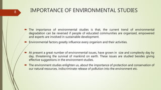 IMPORTANCE OF ENVIRONMENTAL STUDIES
 The importance of environmental studies is that, the current trend of environmental
degradation can be reversed if people of educated communities are organized, empowered
and experts are involved in sustainable development.
 Environmental factors greatly influence every organism and their activities.
 At present a great number of environmental issues, have grown in size and complexity day by
day, threatening the survival of mankind on earth. These issues are studied besides giving
effective suggestions in the environment studies.
 The environment studies enlighten us, about the importance of protection and conservation of
our natural resources, indiscriminate release of pollution into the environment etc.
8
 