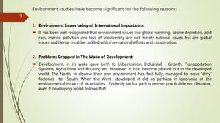 Environment studies have become significant for the following reasons:
1. Environment Issues being of International Importance:
 It has been well recognized that environment issues like global warming, ozone depletion, acid
rain, marine pollution and loss of biodiversity are not merely national issues but are global
issues and hence must be tackled with international efforts and cooperation.
2. Problems Cropped in The Wake of Development:
 Development, in its wake gave birth to Urbanization, Industrial Growth, Transportation
Systems, Agriculture and Housing etc. However, it has become phased out in the developed
world. The North, to cleanse their own environment has, fact fully, managed to move ‘dirty’
factories to South. When the West developed, it did so perhaps in ignorance of the
environmental impact of its activities. Evidently such a path is neither practicable nor desirable,
even if developing world follows that.
9
 