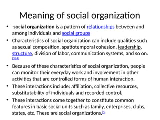 Meaning of social organization
• social organization is a pattern of relationships between and
among individuals and social groups
• Characteristics of social organization can include qualities such
as sexual composition, spatiotemporal cohesion, leadership,
structure, division of labor, communication systems, and so on.
[3][4]
• Because of these characteristics of social organization, people
can monitor their everyday work and involvement in other
activities that are controlled forms of human interaction.
• These interactions include: affiliation, collective resources,
substitutability of individuals and recorded control.
• These interactions come together to constitute common
features in basic social units such as family, enterprises, clubs,
states, etc. These are social organizations.[5
 