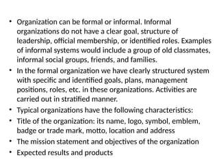 • Organization can be formal or informal. Informal
organizations do not have a clear goal, structure of
leadership, official membership, or identified roles. Examples
of informal systems would include a group of old classmates,
informal social groups, friends, and families.
• In the formal organization we have clearly structured system
with specific and identified goals, plans, management
positions, roles, etc. in these organizations. Activities are
carried out in stratified manner.
• Typical organizations have the following characteristics:
• Title of the organization: its name, logo, symbol, emblem,
badge or trade mark, motto, location and address
• The mission statement and objectives of the organization
• Expected results and products
 