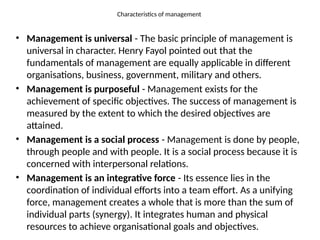 Characteristics of management
• Management is universal - The basic principle of management is
universal in character. Henry Fayol pointed out that the
fundamentals of management are equally applicable in different
organisations, business, government, military and others.
• Management is purposeful - Management exists for the
achievement of specific objectives. The success of management is
measured by the extent to which the desired objectives are
attained.
• Management is a social process - Management is done by people,
through people and with people. It is a social process because it is
concerned with interpersonal relations.
• Management is an integrative force - Its essence lies in the
coordination of individual efforts into a team effort. As a unifying
force, management creates a whole that is more than the sum of
individual parts (synergy). It integrates human and physical
resources to achieve organisational goals and objectives.
 